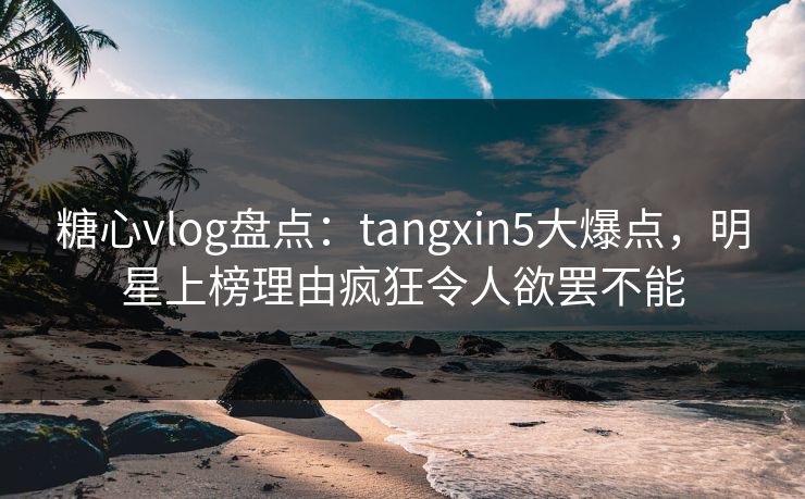 糖心vlog盘点：tangxin5大爆点，明星上榜理由疯狂令人欲罢不能