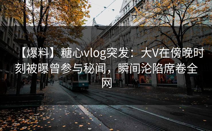 【爆料】糖心vlog突发：大V在傍晚时刻被曝曾参与秘闻，瞬间沦陷席卷全网