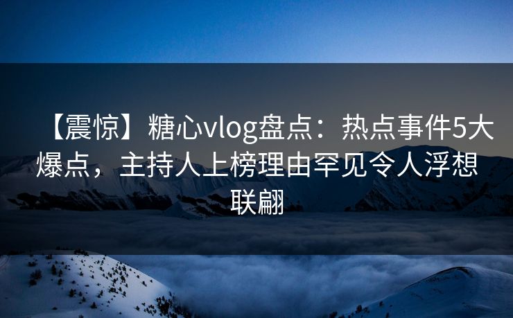 【震惊】糖心vlog盘点：热点事件5大爆点，主持人上榜理由罕见令人浮想联翩