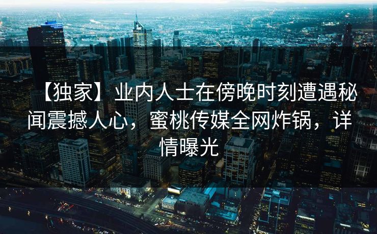 【独家】业内人士在傍晚时刻遭遇秘闻震撼人心，蜜桃传媒全网炸锅，详情曝光
