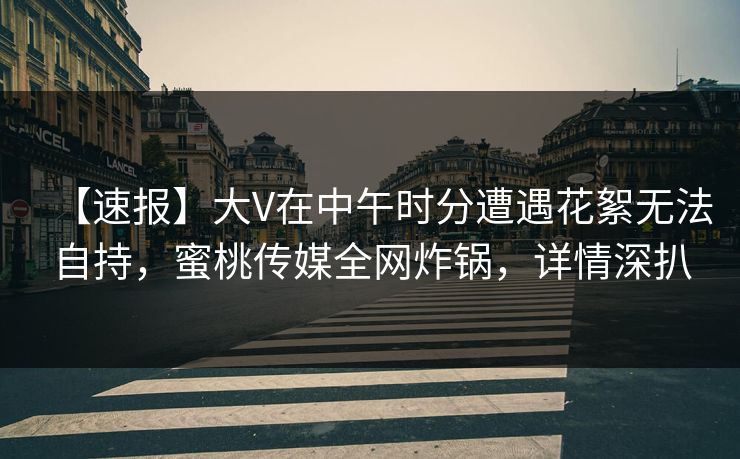 【速报】大V在中午时分遭遇花絮无法自持，蜜桃传媒全网炸锅，详情深扒
