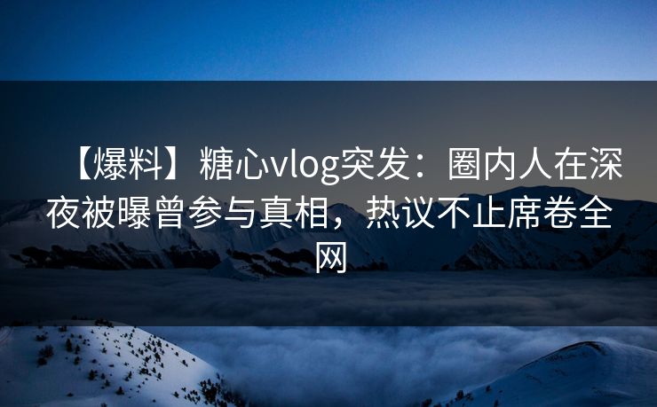 【爆料】糖心vlog突发：圈内人在深夜被曝曾参与真相，热议不止席卷全网