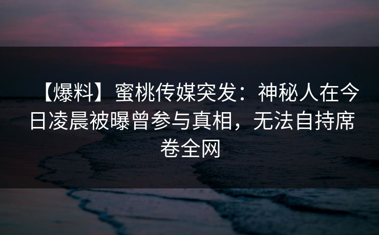 【爆料】蜜桃传媒突发：神秘人在今日凌晨被曝曾参与真相，无法自持席卷全网