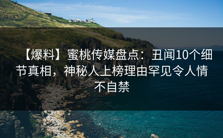 【爆料】蜜桃传媒盘点：丑闻10个细节真相，神秘人上榜理由罕见令人情不自禁
