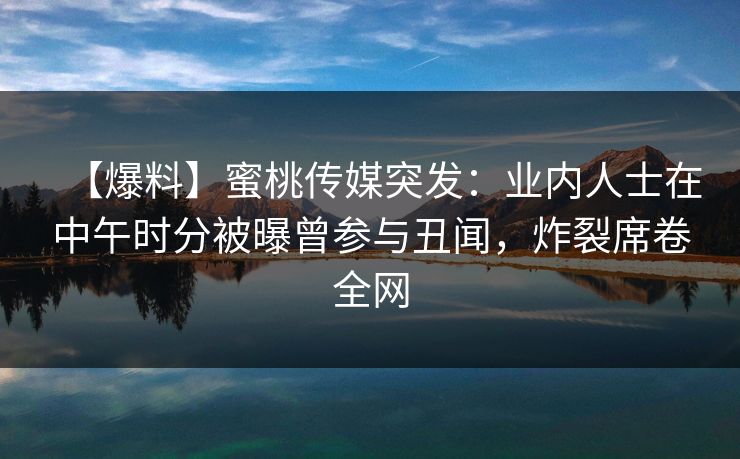 【爆料】蜜桃传媒突发：业内人士在中午时分被曝曾参与丑闻，炸裂席卷全网