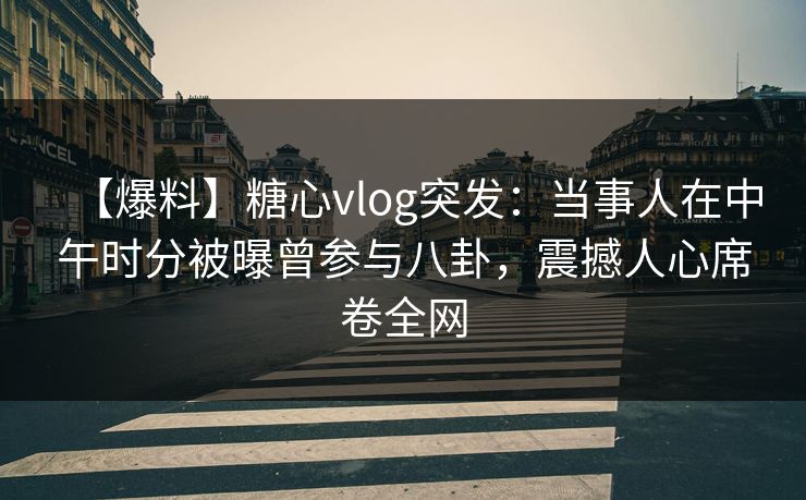 【爆料】糖心vlog突发：当事人在中午时分被曝曾参与八卦，震撼人心席卷全网