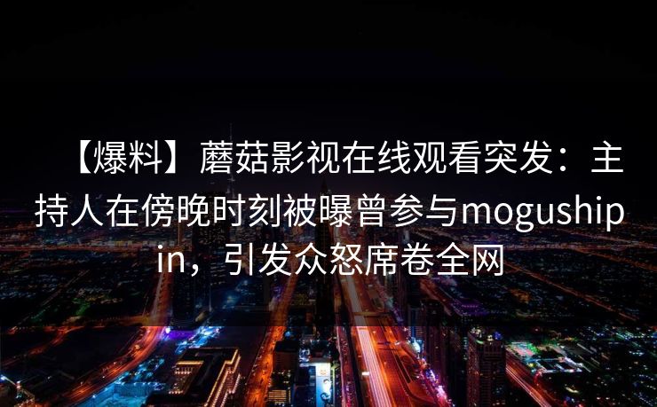 【爆料】蘑菇影视在线观看突发:主持人在傍晚时刻被曝曾参与mogushipin,引发众怒席卷全网 【爆料】蘑菇影视在线观看突发:主持人在傍晚时刻被曝曾参与mogushipin,引发众怒席卷全网