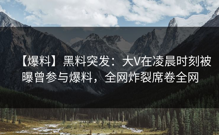 【爆料】黑料突发：大V在凌晨时刻被曝曾参与爆料，全网炸裂席卷全网