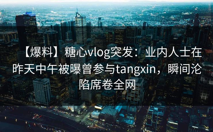 【爆料】糖心vlog突发：业内人士在昨天中午被曝曾参与tangxin，瞬间沦陷席卷全网