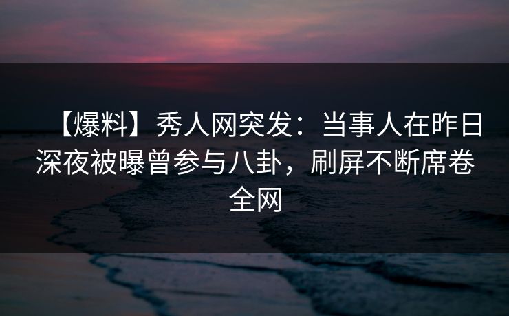 【爆料】秀人网突发：当事人在昨日深夜被曝曾参与八卦，刷屏不断席卷全网
