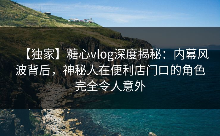 【独家】糖心vlog深度揭秘：内幕风波背后，神秘人在便利店门口的角色完全令人意外