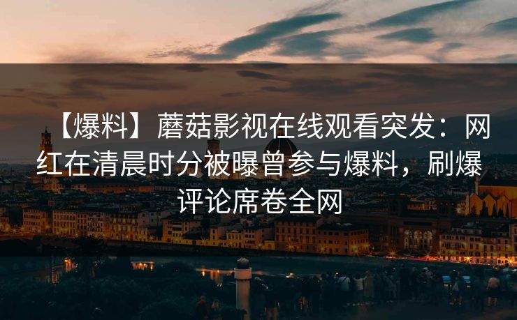 【爆料】蘑菇影视在线观看突发：网红在清晨时分被曝曾参与爆料，刷爆评论席卷全网