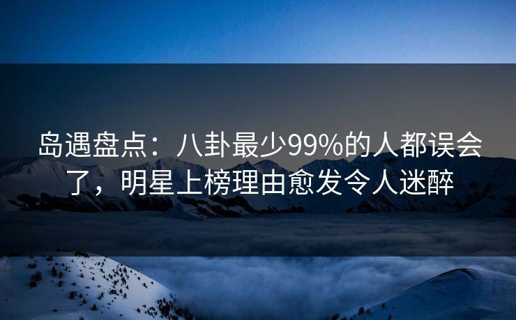 岛遇盘点：八卦最少99%的人都误会了，明星上榜理由愈发令人迷醉