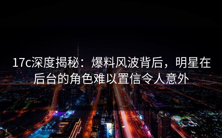 17c深度揭秘：爆料风波背后，明星在后台的角色难以置信令人意外