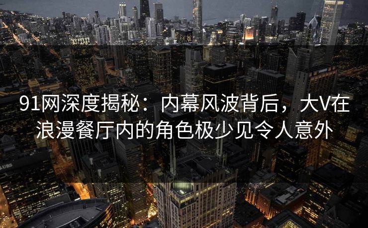 91网深度揭秘：内幕风波背后，大V在浪漫餐厅内的角色极少见令人意外