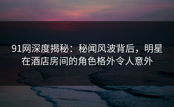 91网深度揭秘：秘闻风波背后，明星在酒店房间的角色格外令人意外