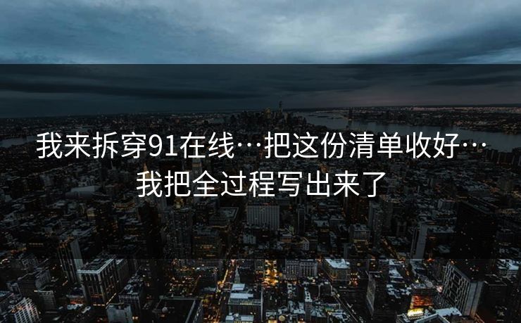 我来拆穿91在线…把这份清单收好…我把全过程写出来了 我来拆穿91在线…把这份清单收好…我把全过程写出来了