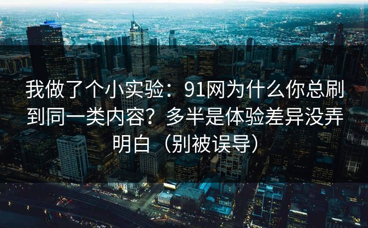 我做了个小实验：91网为什么你总刷到同一类内容？多半是体验差异没弄明白（别被误导）