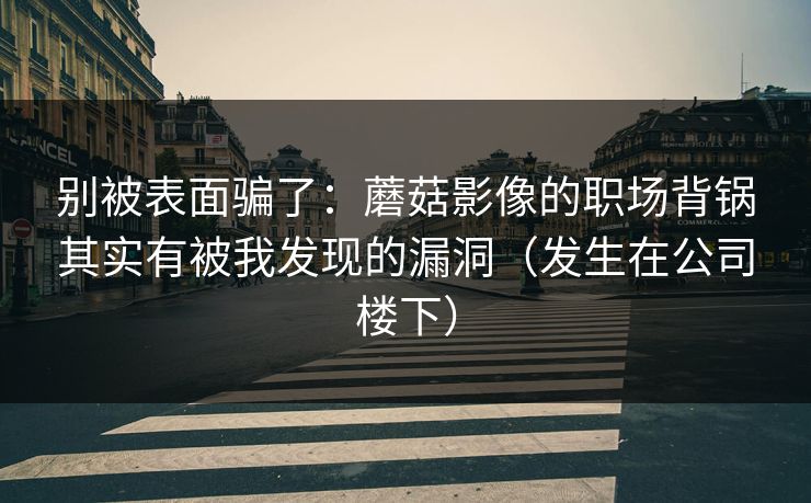 别被表面骗了：蘑菇影像的职场背锅其实有被我发现的漏洞（发生在公司楼下）