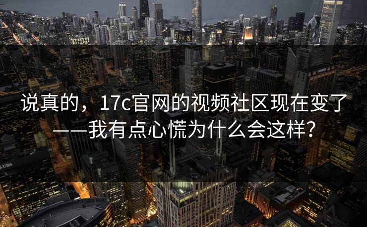 说真的，17c官网的视频社区现在变了——我有点心慌为什么会这样？