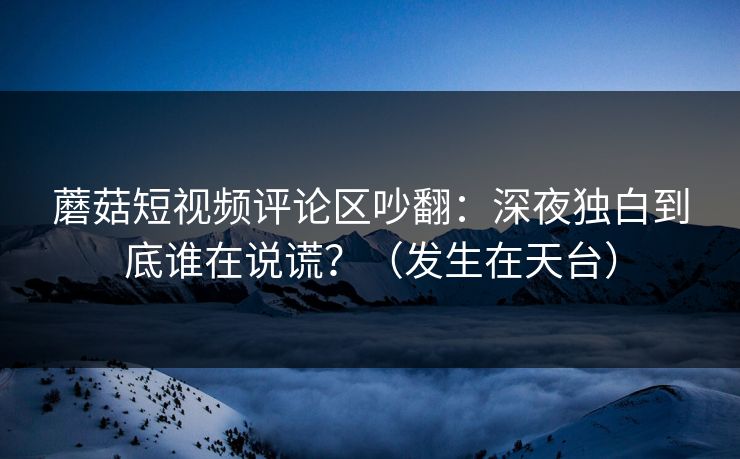蘑菇短视频评论区吵翻:深夜独白到底谁在说谎?(发生在天台) 蘑菇短视频评论区吵翻:深夜独白到底谁在说谎?(发生在天台)