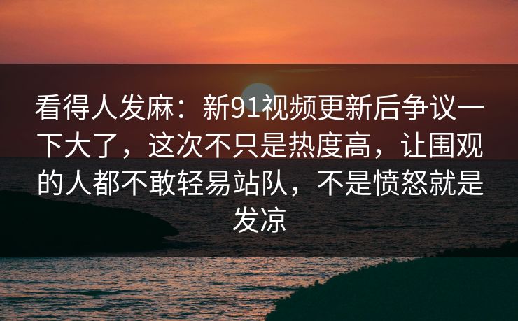 看得人发麻：新91视频更新后争议一下大了，这次不只是热度高，让围观的人都不敢轻易站队，不是愤怒就是发凉